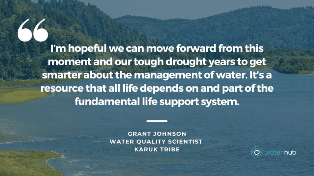 I’m hopeful we can move forward from this moment and our tough drought years to get smarter about the management of water. It’s a resource that all life depends on and part of the fundamental life support system. -Grant Johnson,
Water Quality Scientist, Karuk tribe 