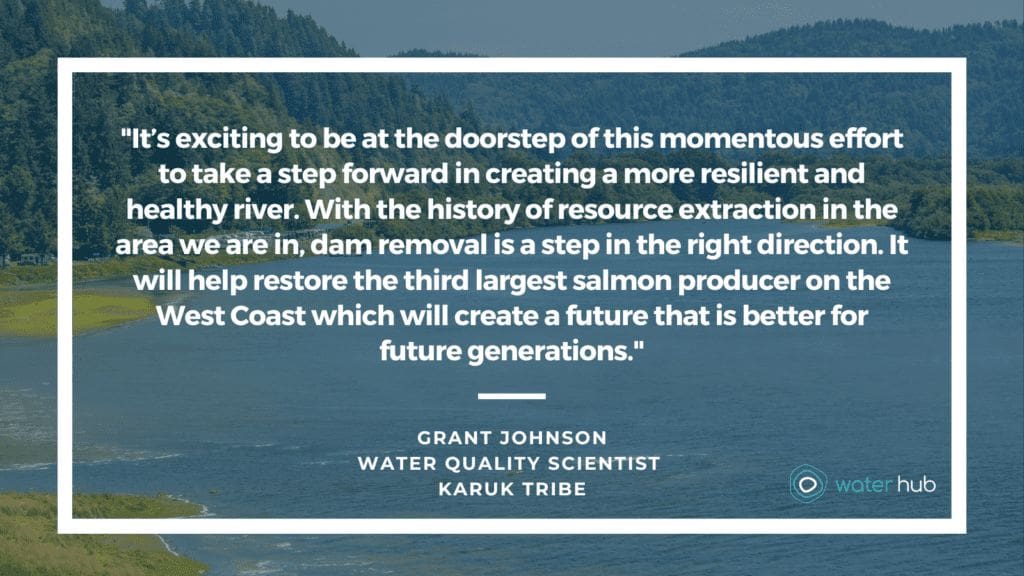 "It’s exciting to be at the doorstep of this momentous effort to take a step forward in creating a more resilient and healthy river. With the history of resource extraction in the area we are in, dam removal is a step in the right direction. It will help restore the third largest salmon producer on the West Coast which will create a future that is better for future generations." -Grant Johnson, Water Quality Scientist, Karuk tribe