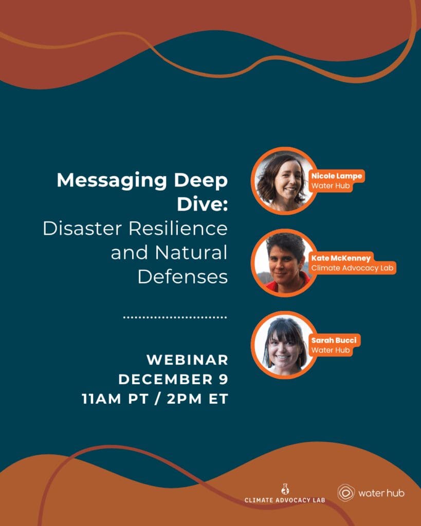 Graphic reads "Messaging Deep Dive: Disaster Resilience and Natural Disasters. Webinar December 9 11am PT / 2PM ET. Nicole Lampe, Water Hub. Sarah Bucci, Water Hub. Kate McKenney,
